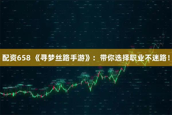 配资658 《寻梦丝路手游》：带你选择职业不迷路！