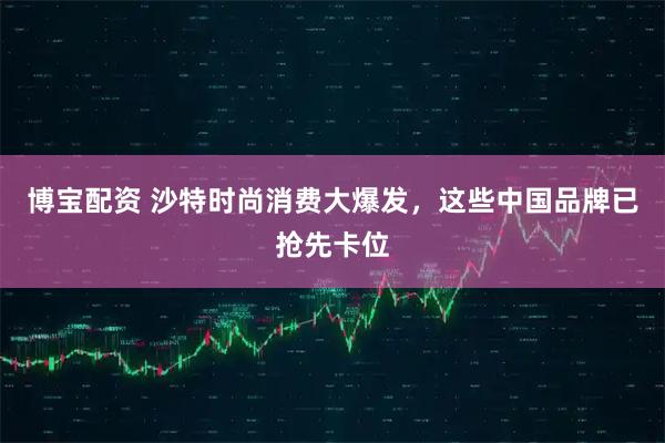 博宝配资 沙特时尚消费大爆发，这些中国品牌已抢先卡位