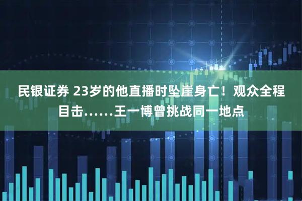 民银证券 23岁的他直播时坠崖身亡！观众全程目击……王一博曾挑战同一地点