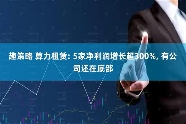 趣策略 算力租赁: 5家净利润增长超300%, 有公司还在底部
