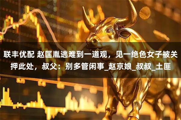 联丰优配 赵匡胤逃难到一道观，见一绝色女子被关押此处，叔父：别多管闲事_赵京娘_叔叔_土匪