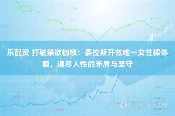 乐配资 打破禁欲枷锁：委拉斯开兹唯一女性裸体画，道尽人性的矛盾与坚守