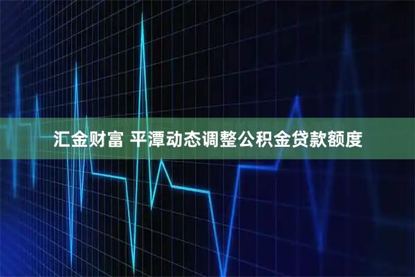汇金财富 平潭动态调整公积金贷款额度