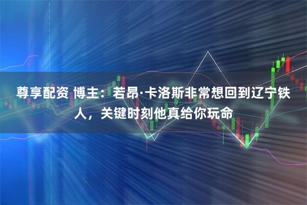 尊享配资 博主：若昂·卡洛斯非常想回到辽宁铁人，关键时刻他真给你玩命