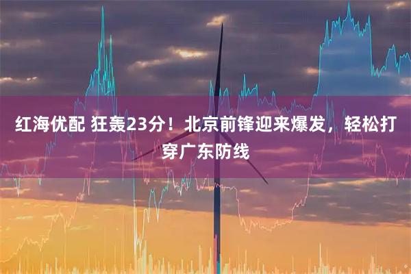 红海优配 狂轰23分！北京前锋迎来爆发，轻松打穿广东防线